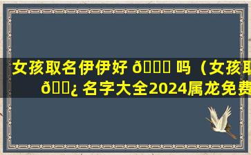 女孩取名伊伊好 🐎 吗（女孩取 🌿 名字大全2024属龙免费取名）